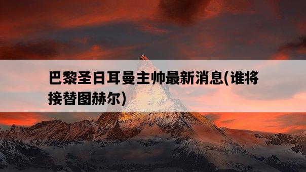 巴黎圣日耳曼主帥最新消息，誰將接替圖赫爾-圖1