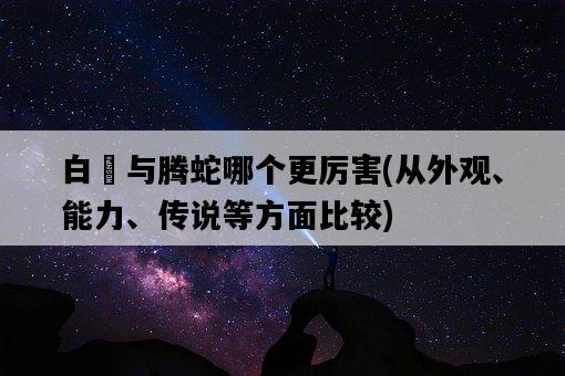 白矖與騰蛇哪個更厲害，從外觀、能力、傳說等方面比較-圖1