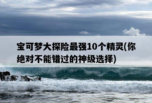 寶可夢大探險最強10個精靈,你絕對不能錯過的神級選擇-圖1 寶可夢大探險最強10個精靈,你絕對不能錯過的神級選擇-圖1