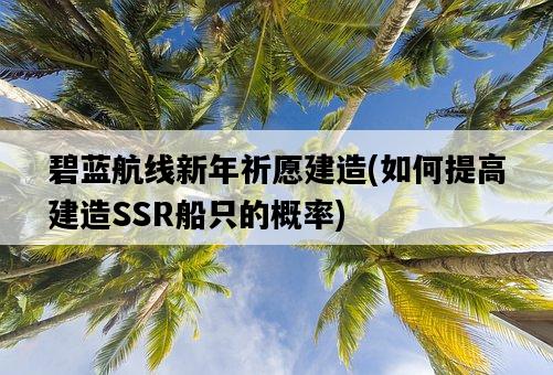 碧藍航線新年祈愿建造，如何提高建造SSR船只的概率-圖1