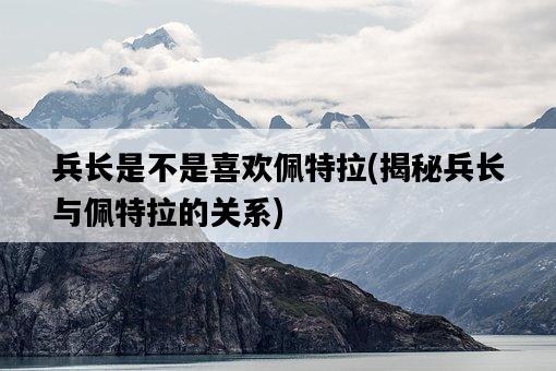 兵長是不是喜歡佩特拉，揭秘兵長與佩特拉的關系-圖1