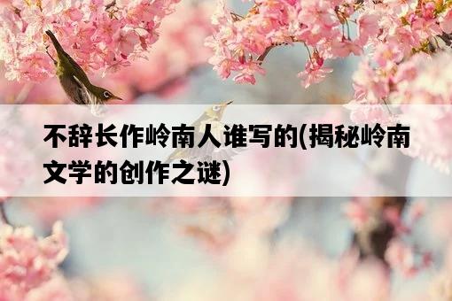 不辭長作嶺南人誰寫的，揭秘嶺南文學的創作之謎-圖1