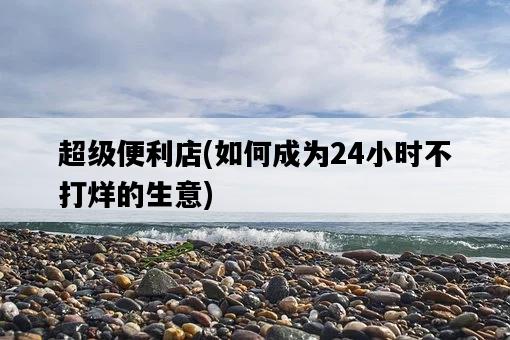 超級便利店，如何成為24小時不打烊的生意-圖1