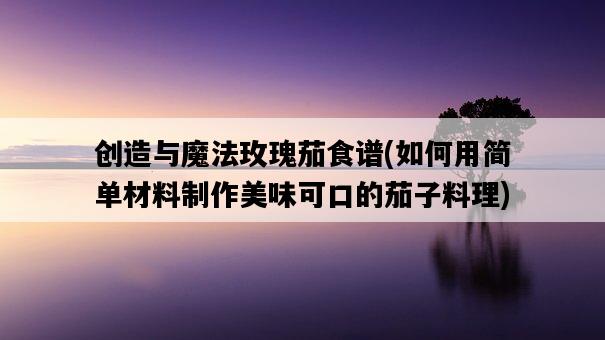 創造與魔法玫瑰茄食譜，如何用簡單材料制作美味可口的茄子料理-圖1