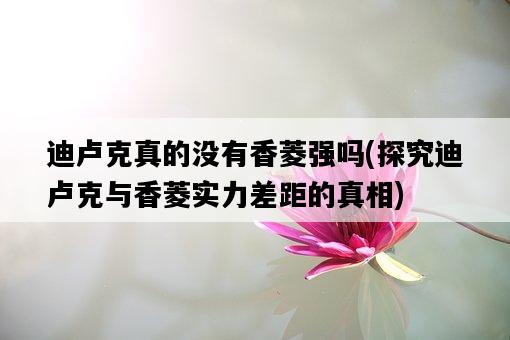 迪盧克真的沒有香菱強嗎，探究迪盧克與香菱實力差距的真相-圖1