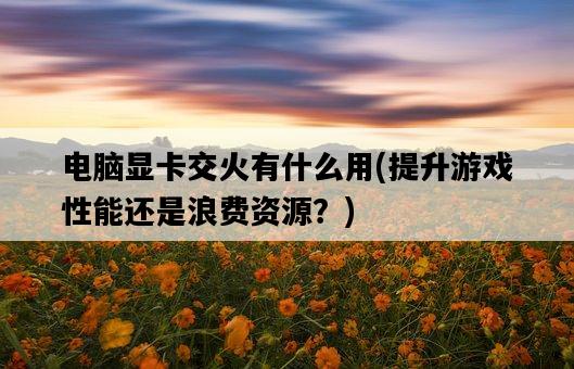電腦顯卡交火有什么用，提升游戲性能還是浪費資源？-圖1