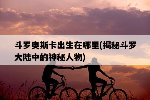 斗羅奧斯卡出生在哪里,揭秘斗羅大陸中的神秘人物-圖1 斗羅奧斯卡出生在哪里,揭秘斗羅大陸中的神秘人物-圖1