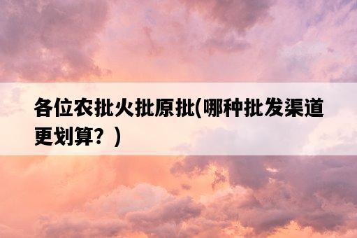 各位農批火批原批，哪種批發渠道更劃算？-圖1