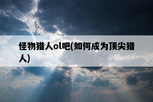 怪物獵人ol吧，如何成為頂尖獵人-圖1
