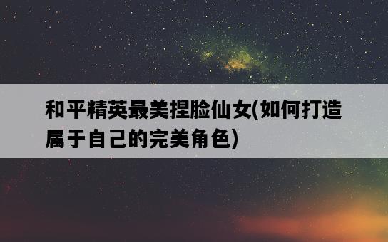 和平精英最美捏臉仙女，如何打造屬于自己的完美角色-圖1