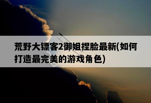 荒野大鏢客2御姐捏臉最新，如何打造最完美的游戲角色-圖1