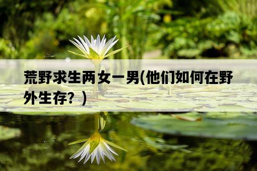 荒野求生兩女一男，他們如何在野外生存？-圖1