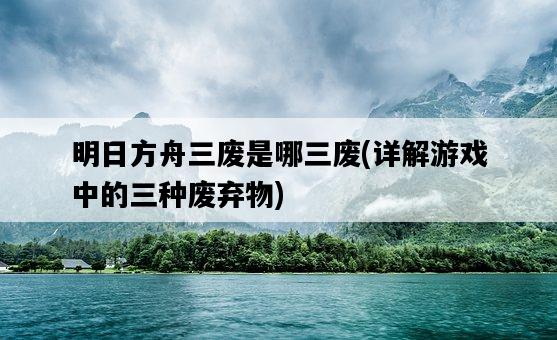 明日方舟三廢是哪三廢，詳解游戲中的三種廢棄物-圖1