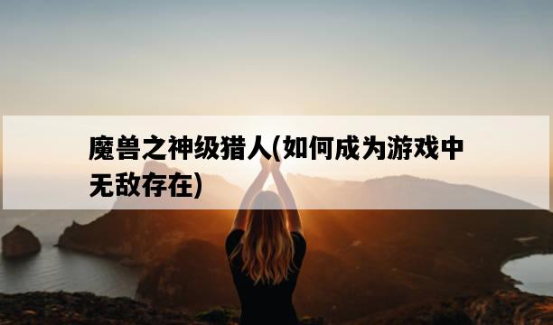 魔獸之神級獵人，如何成為游戲中無敵存在-圖1