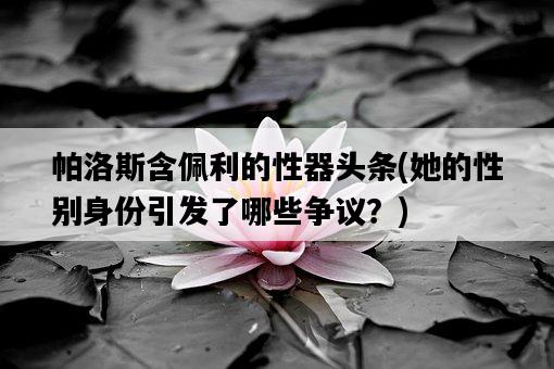 帕洛斯含佩利的性器頭條，她的性別身份引發了哪些爭議？-圖1