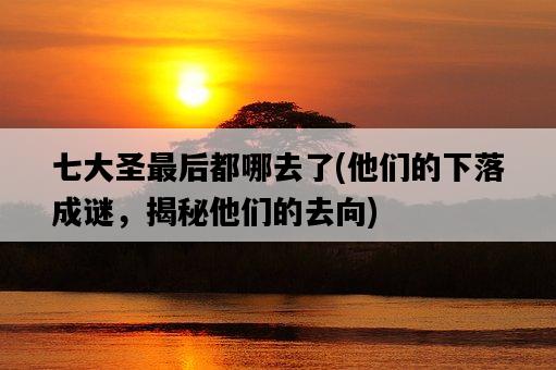 七大圣最后都哪去了，他們的下落成謎，揭秘他們的去向-圖1