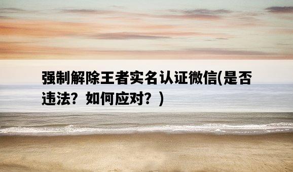 強制解除王者實名認證微信，是否違法？如何應對？-圖1