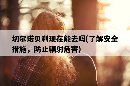 切爾諾貝利現在能去嗎，了解安全措施，防止輻射危害-圖1