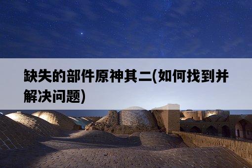 缺失的部件原神其二,如何找到并解決問題-圖1 缺失的部件原神其二,如何找到并解決問題-圖1