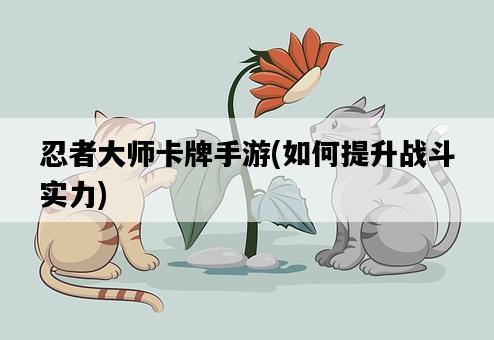 忍者大師卡牌手游，如何提升戰斗實力-圖1