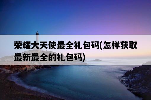 榮耀大天使最全禮包碼，怎樣獲取最新最全的禮包碼-圖1
