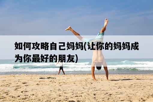 如何攻略自己媽媽，讓你的媽媽成為你最好的朋友-圖1