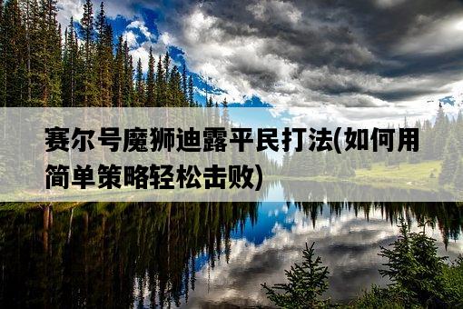 賽爾號魔獅迪露平民打法,如何用簡單策略輕松擊敗-圖1 賽爾號魔獅迪露平民打法,如何用簡單策略輕松擊敗-圖1