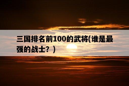 三國排名前100的武將，誰是最強的戰士？-圖1