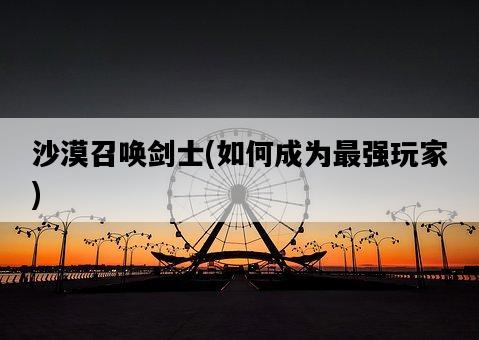 沙漠召喚劍士,如何成為最強玩家-圖1 沙漠召喚劍士,如何成為最強玩家-圖1