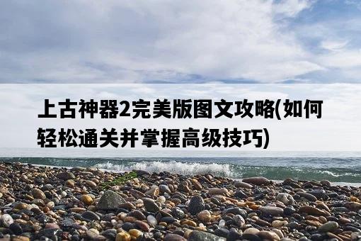 上古神器2完美版圖文攻略,如何輕松通關并掌握高級技巧-圖1 上古神器2完美版圖文攻略,如何輕松通關并掌握高級技巧-圖1