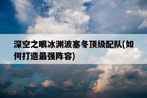 深空之眼冰淵波塞冬頂級配隊,如何打造最強陣容-圖1 深空之眼冰淵波塞冬頂級配隊,如何打造最強陣容-圖1
