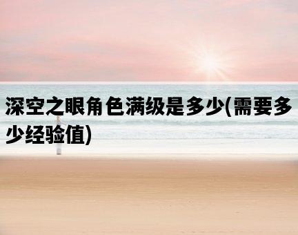 深空之眼角色滿級是多少,需要多少經驗值-圖1 深空之眼角色滿級是多少,需要多少經驗值-圖1