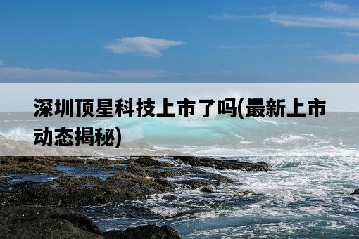 深圳頂星科技上市了嗎，最新上市動態揭秘-圖1