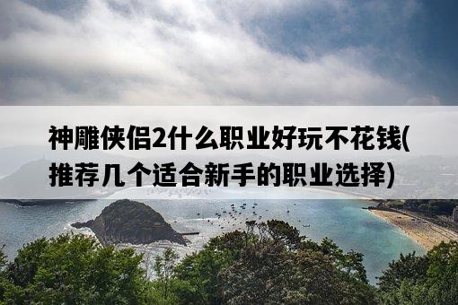 神雕俠侶2什么職業好玩不花錢，推薦幾個適合新手的職業選擇-圖1