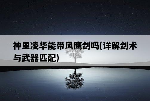 神里凌華能帶風鷹劍嗎，詳解劍術與武器匹配-圖1