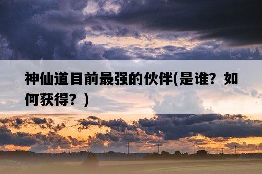 神仙道目前最強的伙伴，是誰？如何獲得？-圖1