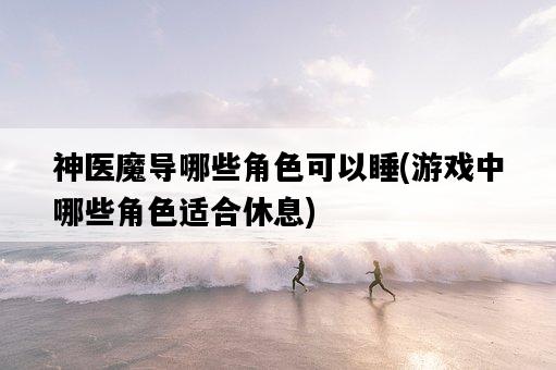 神醫魔導哪些角色可以睡，游戲中哪些角色適合休息-圖1