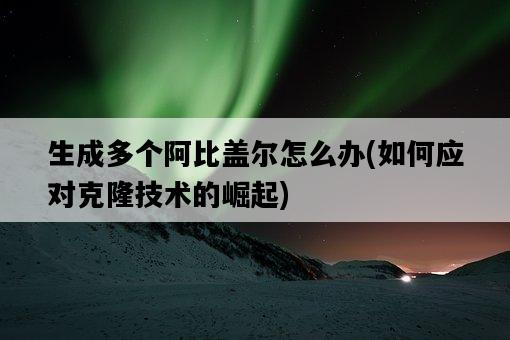 生成多個阿比蓋爾怎么辦，如何應對克隆技術的崛起-圖1