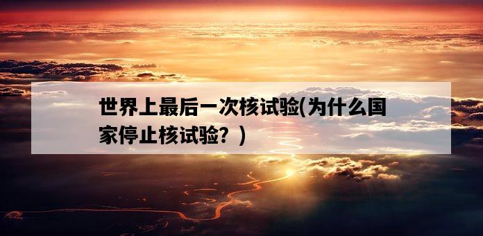 世界上最后一次核試驗,為什么國家停止核試驗?-圖1 世界上最后一次核試驗,為什么國家停止核試驗?-圖1
