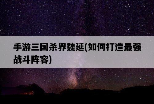 手游三國殺界魏延，如何打造最強戰斗陣容-圖1