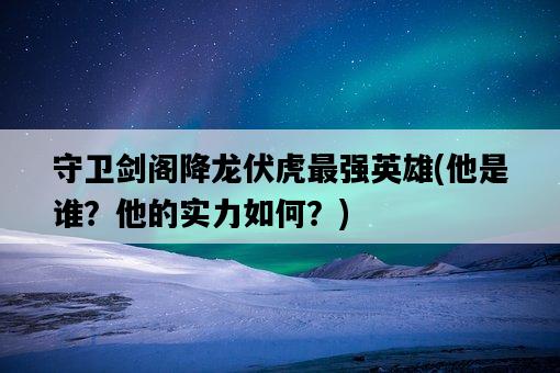 守衛劍閣降龍伏虎最強英雄,他是誰?他的實力如何?-圖1 守衛劍閣降龍伏虎最強英雄,他是誰?他的實力如何?-圖1