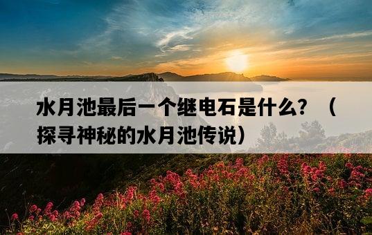 水月池最后一個繼電石是什么？（探尋神秘的水月池傳說）-圖1