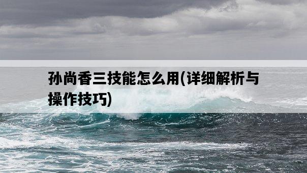 孫尚香三技能怎么用，詳細解析與操作技巧-圖1