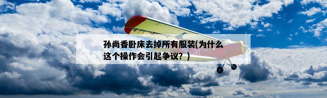 孫尚香臥床去掉所有服裝，為什么這個操作會引起爭議？-圖1