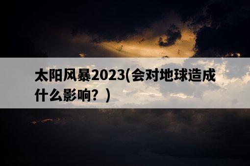 太陽風暴2023，會對地球造成什么影響？-圖1