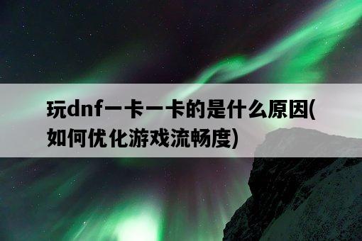 玩dnf一卡一卡的是什么原因，如何優化游戲流暢度-圖1