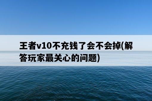 王者v10不充錢了會不會掉，解答玩家最關心的問題-圖1