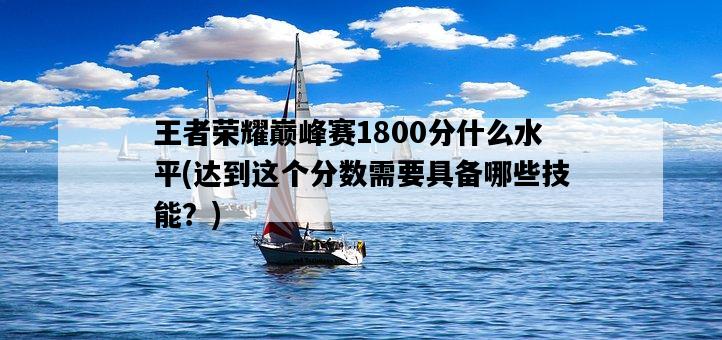 王者榮耀巔峰賽1800分什么水平，達到這個分數需要具備哪些技能？-圖1