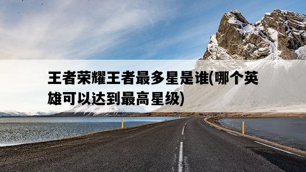 王者榮耀王者最多星是誰，哪個英雄可以達到最高星級-圖1