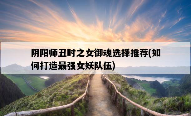 陰陽師丑時之女御魂選擇推薦，如何打造最強女妖隊伍-圖1
